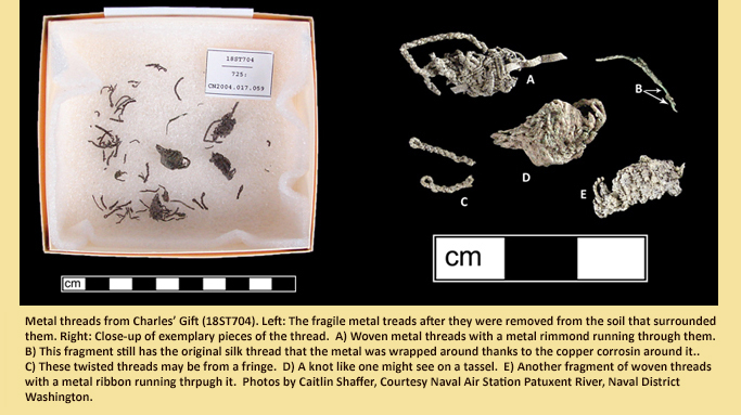 Metal threads from Charles’ Gift (18ST704). Left: The fragile metal threads after they were removed from the soil that surrounded them. Right: Close-up of exemplary pieces of the thread. A) Woven metal threads with a metal ribbon running through them. B) This fragment still has the original silk thread that the metal was wrapped around thanks to the copper corrosion around it. C) These twisted threads may be from a fringe. D) A knot like one might see on a tassel. E) Another fragment of woven threads with a metal ribbon running through it. Photos by Cait Shaffer, courtesy Naval Air Station Patuxent River, Naval District Washington.
