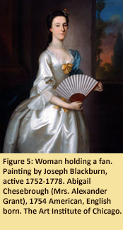 Figure 5: Woman holding a fan Painting by Joseph Blackburn, active 1752-1778. Abigail Chesebrough (Mrs. Alexander Grant), 1754. American, English born. The Art Institute of Chicago.