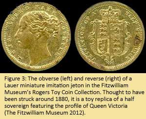 Figure 3: The obverse (left) and reverse (right) of a Lauer miniature imitation jeton in the Fitzwilliam Museum’s Rogers Toy Coin Collection.  Thought to have been struck around 1880, it is a toy replica of a half sovereign featuring the profile of Queen Victoria (The Fitzwilliam Museum 2012).