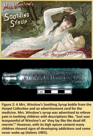 Figure 2: A Mrs. Winslow’s Soothing Syrup bottle from the Horpel Collection and an advertisement card for the medicine. Mrs. Winslow’s syrup was advertised to relieve pain in teething children with descriptions like, “Just wan teaspoonful of Winslow’s an’ they lay like the dead till mornin’.” However, with its high opium content many children showed signs of developing addictions and some never woke up (Adams 1905).