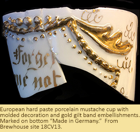 European hard paste porcelain mustache cup with molded decoration and gold gilt band embellishments, with the words "Forget me not" on the side. From the Brewhouse site, 18CV13.